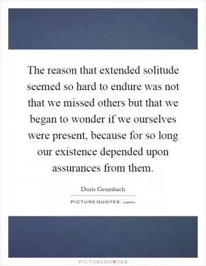 The reason that extended solitude seemed so hard to endure was not that we missed others but that we began to wonder if we ourselves were present, because for so long our existence depended upon assurances from them Picture Quote #1