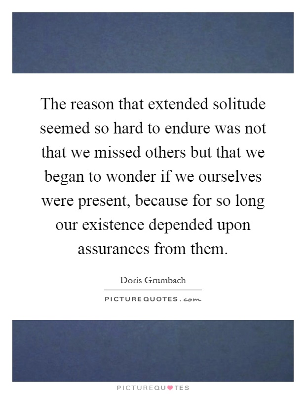 The reason that extended solitude seemed so hard to endure was not that we missed others but that we began to wonder if we ourselves were present, because for so long our existence depended upon assurances from them Picture Quote #1