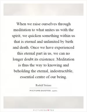When we raise ourselves through meditation to what unites us with the spirit, we quicken something within us that is eternal and unlimited by birth and death. Once we have experienced this eternal part in us, we can no longer doubt its existence. Meditation is thus the way to knowing and beholding the eternal, indestructible, essential centre of our being Picture Quote #1