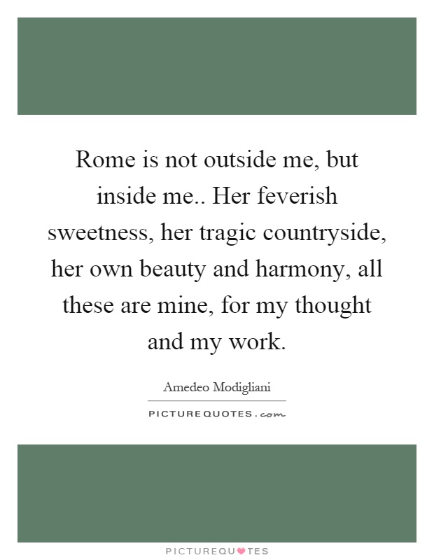 Rome is not outside me, but inside me.. Her feverish sweetness, her tragic countryside, her own beauty and harmony, all these are mine, for my thought and my work Picture Quote #1
