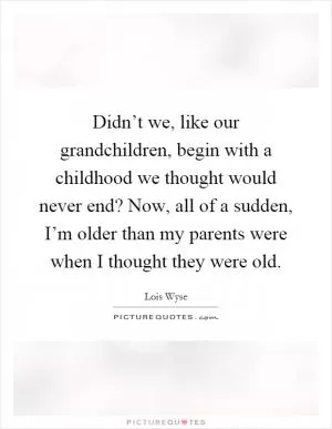 Didn’t we, like our grandchildren, begin with a childhood we thought would never end? Now, all of a sudden, I’m older than my parents were when I thought they were old Picture Quote #1