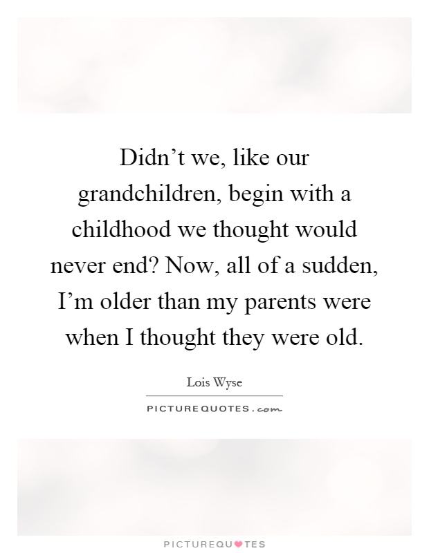 Didn't we, like our grandchildren, begin with a childhood we thought would never end? Now, all of a sudden, I'm older than my parents were when I thought they were old Picture Quote #1