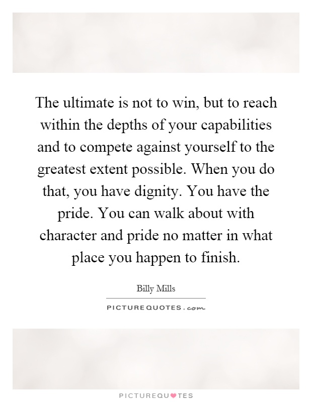 The ultimate is not to win, but to reach within the depths of your capabilities and to compete against yourself to the greatest extent possible. When you do that, you have dignity. You have the pride. You can walk about with character and pride no matter in what place you happen to finish Picture Quote #1