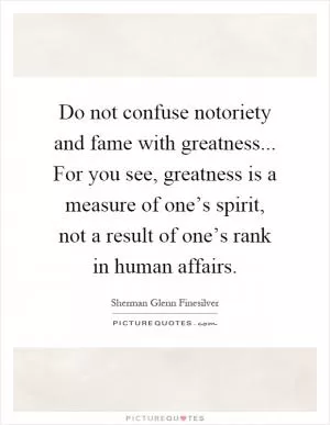 Do not confuse notoriety and fame with greatness... For you see, greatness is a measure of one’s spirit, not a result of one’s rank in human affairs Picture Quote #1
