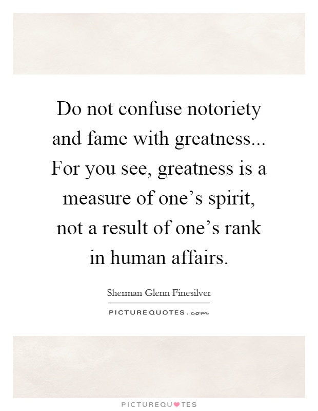 Do not confuse notoriety and fame with greatness... For you see, greatness is a measure of one's spirit, not a result of one's rank in human affairs Picture Quote #1