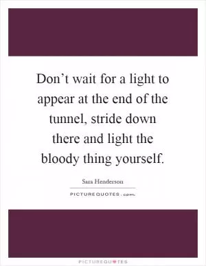 Don’t wait for a light to appear at the end of the tunnel, stride down there and light the bloody thing yourself Picture Quote #1