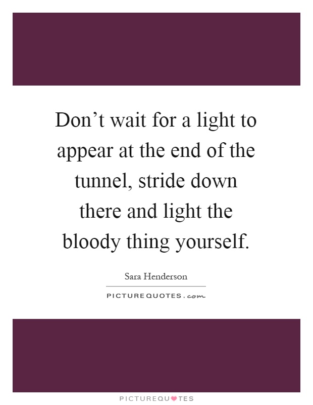 Don't wait for a light to appear at the end of the tunnel, stride down there and light the bloody thing yourself Picture Quote #1