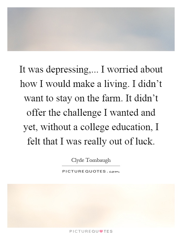 It was depressing,... I worried about how I would make a living. I didn't want to stay on the farm. It didn't offer the challenge I wanted and yet, without a college education, I felt that I was really out of luck Picture Quote #1