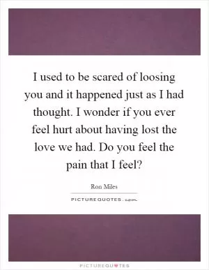 I used to be scared of loosing you and it happened just as I had thought. I wonder if you ever feel hurt about having lost the love we had. Do you feel the pain that I feel? Picture Quote #1