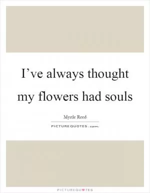 I’ve always thought my flowers had souls Picture Quote #1