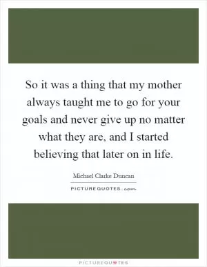 So it was a thing that my mother always taught me to go for your goals and never give up no matter what they are, and I started believing that later on in life Picture Quote #1