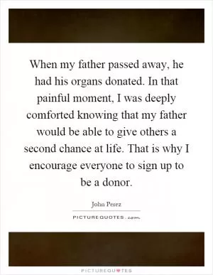 When my father passed away, he had his organs donated. In that painful moment, I was deeply comforted knowing that my father would be able to give others a second chance at life. That is why I encourage everyone to sign up to be a donor Picture Quote #1