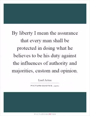 By liberty I mean the assurance that every man shall be protected in doing what he believes to be his duty against the influences of authority and majorities, custom and opinion Picture Quote #1