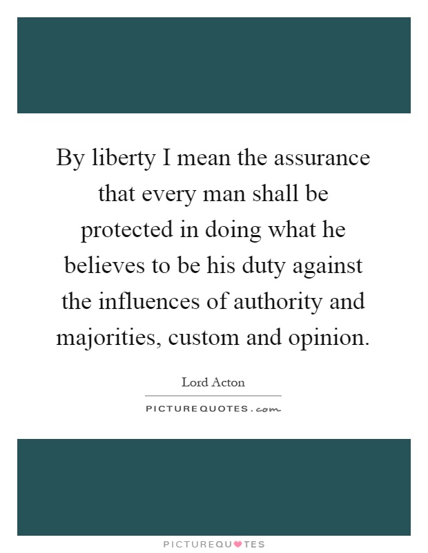 By liberty I mean the assurance that every man shall be protected in doing what he believes to be his duty against the influences of authority and majorities, custom and opinion Picture Quote #1