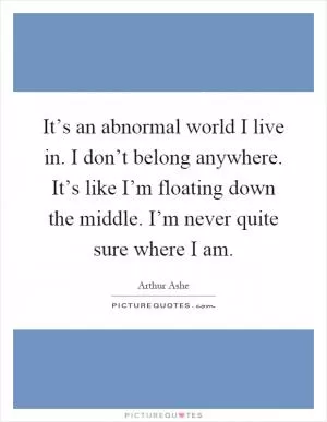 It’s an abnormal world I live in. I don’t belong anywhere. It’s like I’m floating down the middle. I’m never quite sure where I am Picture Quote #1