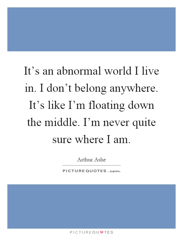 It's an abnormal world I live in. I don't belong anywhere. It's like I'm floating down the middle. I'm never quite sure where I am Picture Quote #1