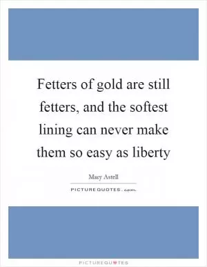 Fetters of gold are still fetters, and the softest lining can never make them so easy as liberty Picture Quote #1