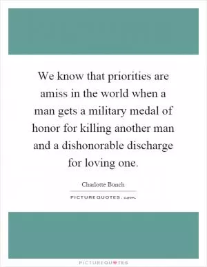 We know that priorities are amiss in the world when a man gets a military medal of honor for killing another man and a dishonorable discharge for loving one Picture Quote #1
