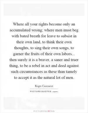 Where all your rights become only an accumulated wrong; where men must beg with bated breath for leave to subsist in their own land, to think their own thoughts, to sing their own songs, to garner the fruits of their own labors... then surely it is a braver, a saner and truer thing, to be a rebel in act and deed against such circumstances as these than tamely to accept it as the natural lot of men Picture Quote #1