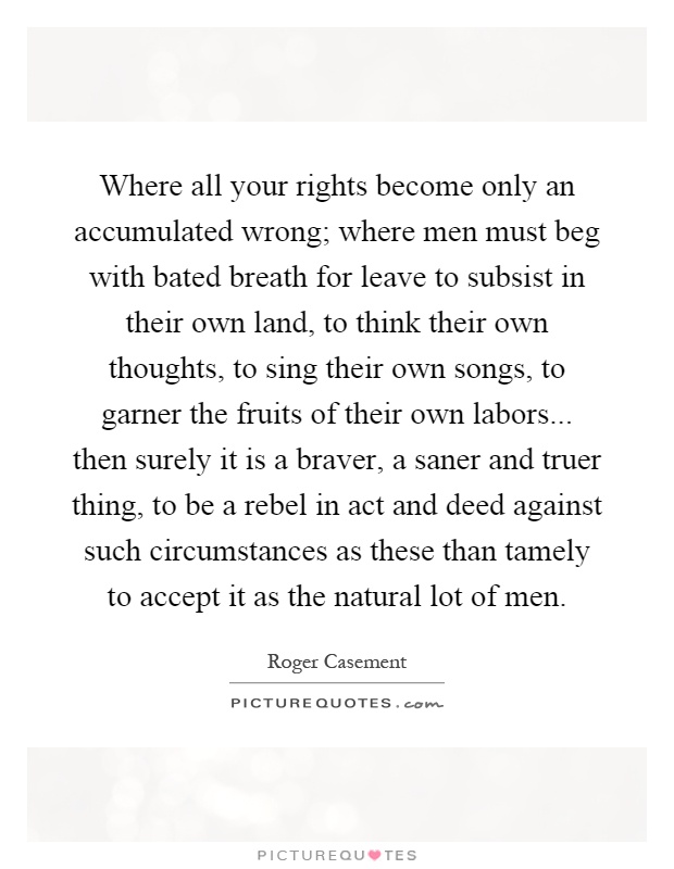 Where all your rights become only an accumulated wrong; where men must beg with bated breath for leave to subsist in their own land, to think their own thoughts, to sing their own songs, to garner the fruits of their own labors... then surely it is a braver, a saner and truer thing, to be a rebel in act and deed against such circumstances as these than tamely to accept it as the natural lot of men Picture Quote #1