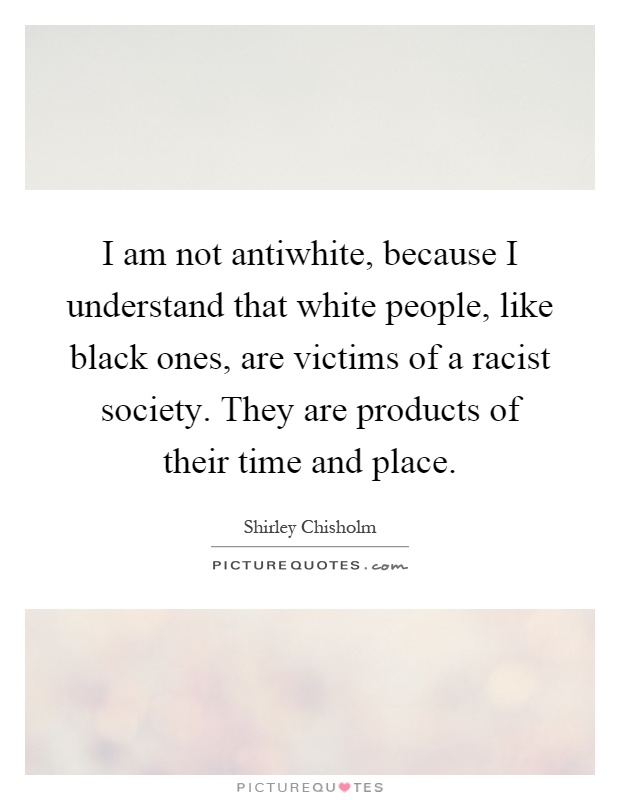 I am not antiwhite, because I understand that white people, like black ones, are victims of a racist society. They are products of their time and place Picture Quote #1