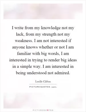 I write from my knowledge not my lack, from my strength not my weakness. I am not interested if anyone knows whether or not I am familiar with big words, I am interested in trying to render big ideas in a simple way. I am interested in being understood not admired Picture Quote #1