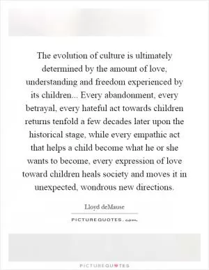 The evolution of culture is ultimately determined by the amount of love, understanding and freedom experienced by its children... Every abandonment, every betrayal, every hateful act towards children returns tenfold a few decades later upon the historical stage, while every empathic act that helps a child become what he or she wants to become, every expression of love toward children heals society and moves it in unexpected, wondrous new directions Picture Quote #1