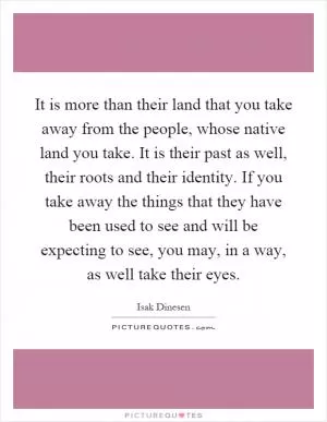 It is more than their land that you take away from the people, whose native land you take. It is their past as well, their roots and their identity. If you take away the things that they have been used to see and will be expecting to see, you may, in a way, as well take their eyes Picture Quote #1