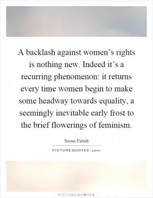 A backlash against women’s rights is nothing new. Indeed it’s a recurring phenomenon: it returns every time women begin to make some headway towards equality, a seemingly inevitable early frost to the brief flowerings of feminism Picture Quote #1