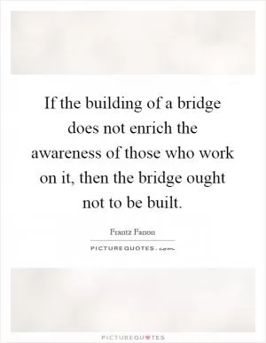 If the building of a bridge does not enrich the awareness of those who work on it, then the bridge ought not to be built Picture Quote #1