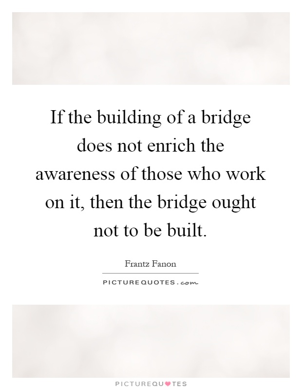 If the building of a bridge does not enrich the awareness of those who work on it, then the bridge ought not to be built Picture Quote #1