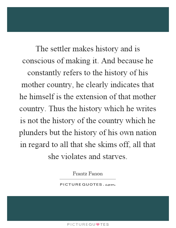 The settler makes history and is conscious of making it. And because he constantly refers to the history of his mother country, he clearly indicates that he himself is the extension of that mother country. Thus the history which he writes is not the history of the country which he plunders but the history of his own nation in regard to all that she skims off, all that she violates and starves Picture Quote #1