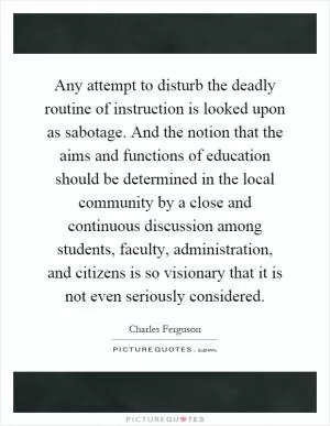 Any attempt to disturb the deadly routine of instruction is looked upon as sabotage. And the notion that the aims and functions of education should be determined in the local community by a close and continuous discussion among students, faculty, administration, and citizens is so visionary that it is not even seriously considered Picture Quote #1