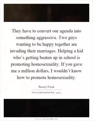 They have to convert our agenda into something aggressive. Two guys wanting to be happy together are invading their marriages. Helping a kid who’s getting beaten up in school is promoting homosexuality. If you gave me a million dollars, I wouldn’t know how to promote homosexuality Picture Quote #1