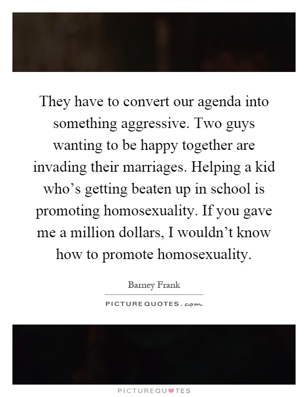They have to convert our agenda into something aggressive. Two guys wanting to be happy together are invading their marriages. Helping a kid who's getting beaten up in school is promoting homosexuality. If you gave me a million dollars, I wouldn't know how to promote homosexuality Picture Quote #1