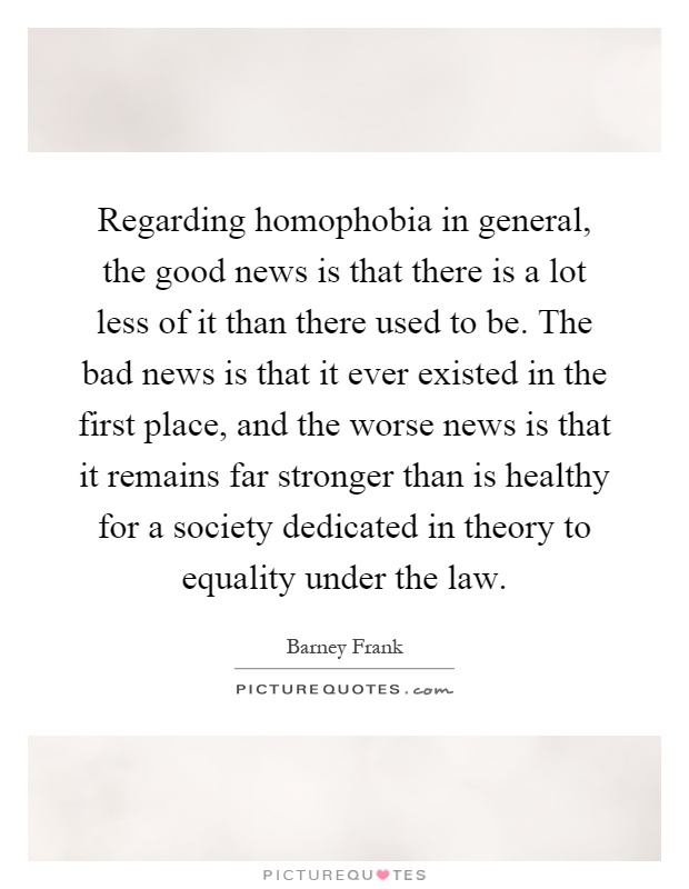 Regarding homophobia in general, the good news is that there is a lot less of it than there used to be. The bad news is that it ever existed in the first place, and the worse news is that it remains far stronger than is healthy for a society dedicated in theory to equality under the law Picture Quote #1
