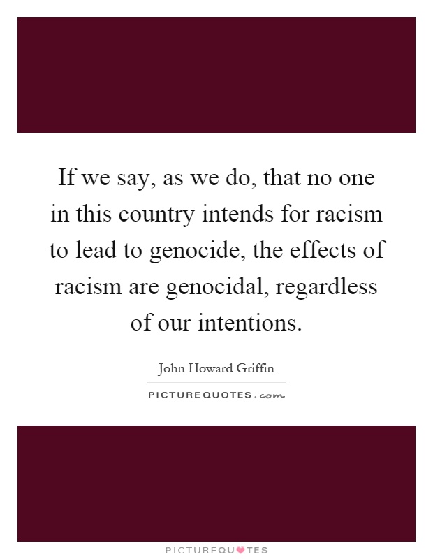 If we say, as we do, that no one in this country intends for racism to lead to genocide, the effects of racism are genocidal, regardless of our intentions Picture Quote #1