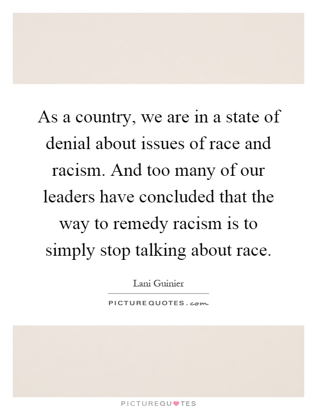 As a country, we are in a state of denial about issues of race and racism. And too many of our leaders have concluded that the way to remedy racism is to simply stop talking about race Picture Quote #1
