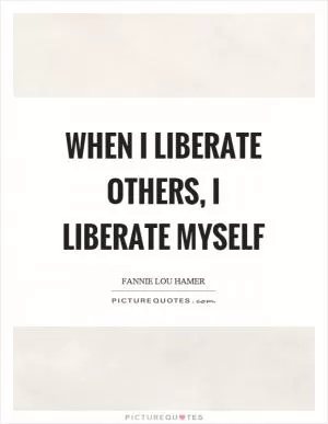 When I liberate others, I liberate myself Picture Quote #1