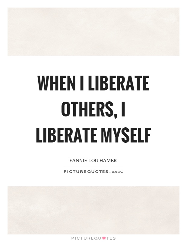 When I liberate others, I liberate myself Picture Quote #1
