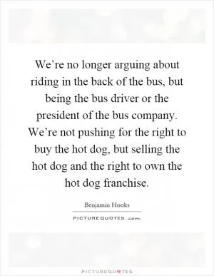 We’re no longer arguing about riding in the back of the bus, but being the bus driver or the president of the bus company. We’re not pushing for the right to buy the hot dog, but selling the hot dog and the right to own the hot dog franchise Picture Quote #1