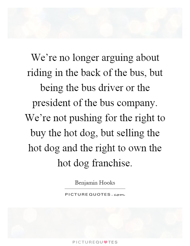 We're no longer arguing about riding in the back of the bus, but being the bus driver or the president of the bus company. We're not pushing for the right to buy the hot dog, but selling the hot dog and the right to own the hot dog franchise Picture Quote #1