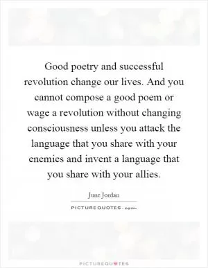 Good poetry and successful revolution change our lives. And you cannot compose a good poem or wage a revolution without changing consciousness unless you attack the language that you share with your enemies and invent a language that you share with your allies Picture Quote #1
