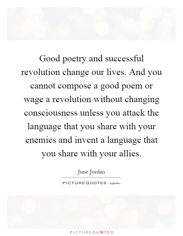 Good poetry and successful revolution change our lives. And you cannot compose a good poem or wage a revolution without changing consciousness unless you attack the language that you share with your enemies and invent a language that you share with your allies Picture Quote #1