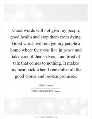 Good words will not give my people good health and stop them from dying. Good words will not get my people a home where they can live in peace and take care of themselves. I am tired of talk that comes to nothing. It makes my heart sick when I remember all the good words and broken promises Picture Quote #1