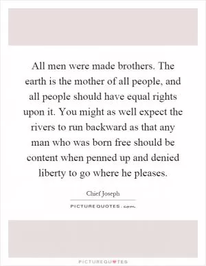 All men were made brothers. The earth is the mother of all people, and all people should have equal rights upon it. You might as well expect the rivers to run backward as that any man who was born free should be content when penned up and denied liberty to go where he pleases Picture Quote #1