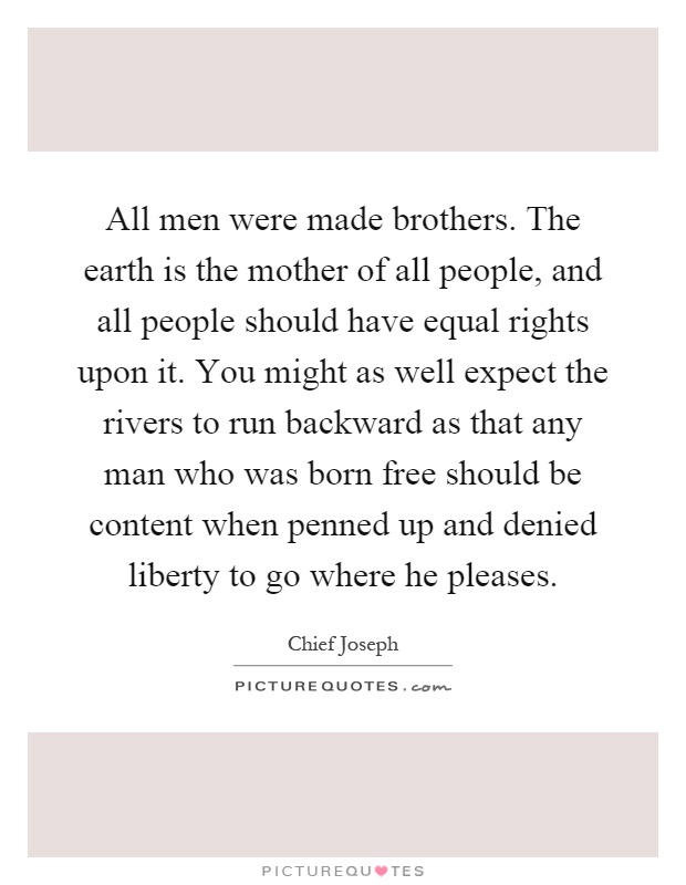 All men were made brothers. The earth is the mother of all people, and all people should have equal rights upon it. You might as well expect the rivers to run backward as that any man who was born free should be content when penned up and denied liberty to go where he pleases Picture Quote #1