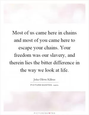 Most of us came here in chains and most of you came here to escape your chains. Your freedom was our slavery, and therein lies the bitter difference in the way we look at life Picture Quote #1