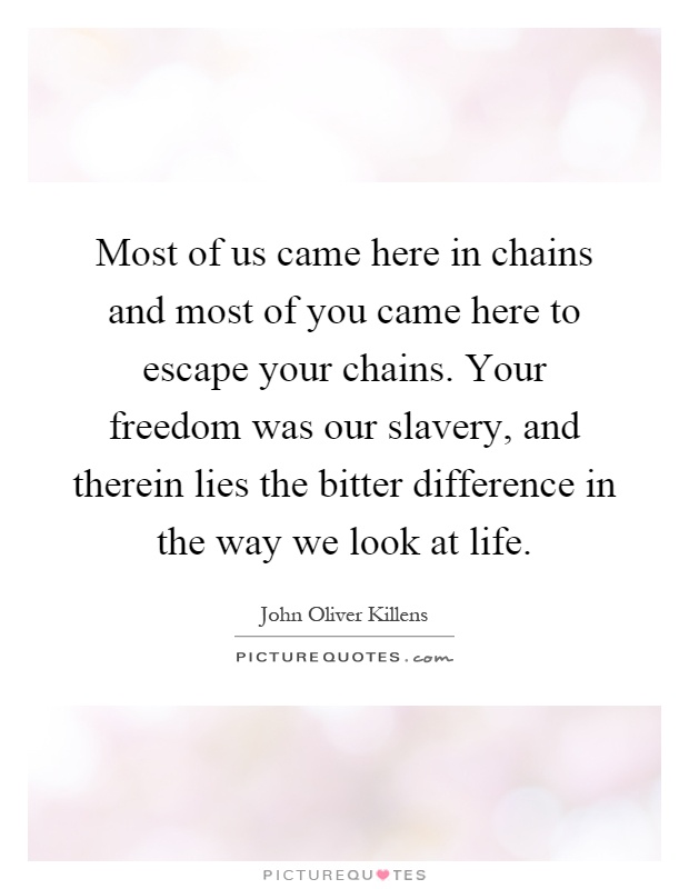 Most of us came here in chains and most of you came here to escape your chains. Your freedom was our slavery, and therein lies the bitter difference in the way we look at life Picture Quote #1