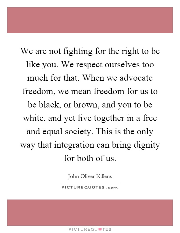 We are not fighting for the right to be like you. We respect ourselves too much for that. When we advocate freedom, we mean freedom for us to be black, or brown, and you to be white, and yet live together in a free and equal society. This is the only way that integration can bring dignity for both of us Picture Quote #1
